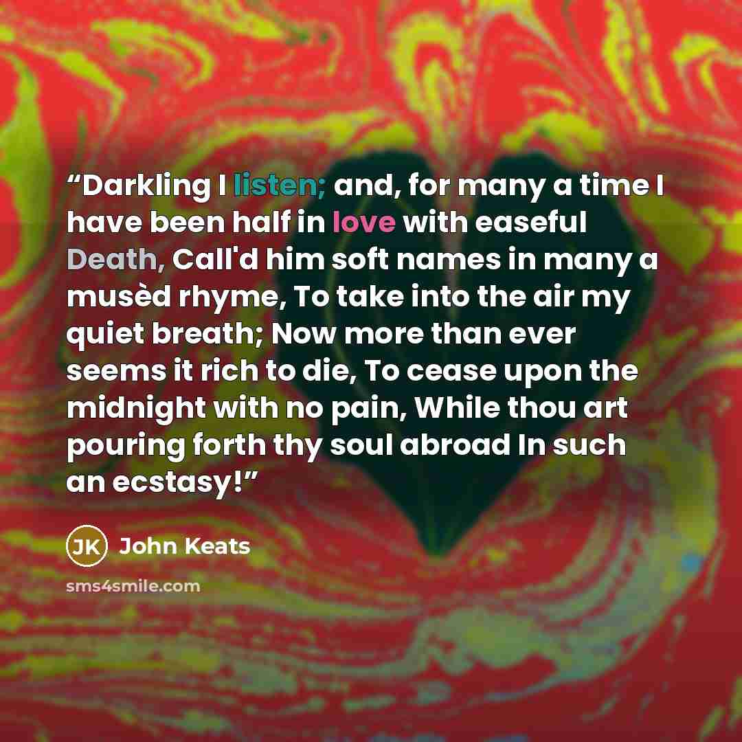 “Darkling I listen; and, for many a time I have been half in love with easeful Death, Call'd him soft names in many a musèd rhyme, To take into the air my quiet breath; Now more than ever seems it rich to die, To cease upon the midnight with no pain, While thou art pouring forth thy soul abroad In…” quote by John Keats