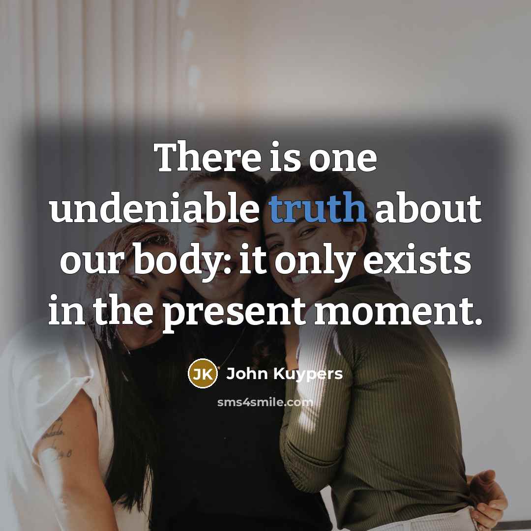 “There is one undeniable truth about our body: it only exists in the present moment.” quote by John Kuypers