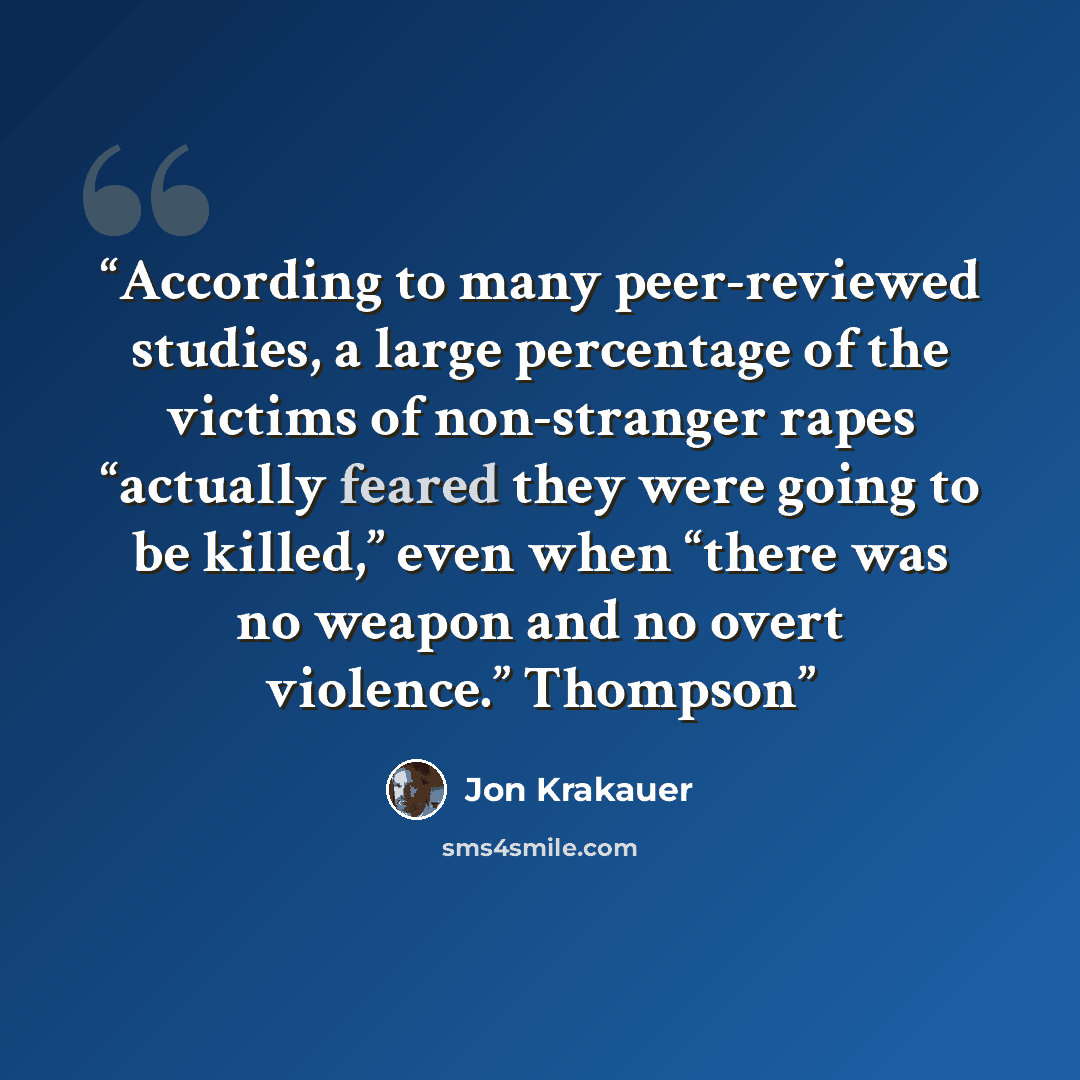 “According to many peer-reviewed studies, a large percentage of the victims of non-stranger rapes “actually feared they were going to be killed,” even when “there was no weapon and no overt violence.” Thompson” quote by Jon Krakauer