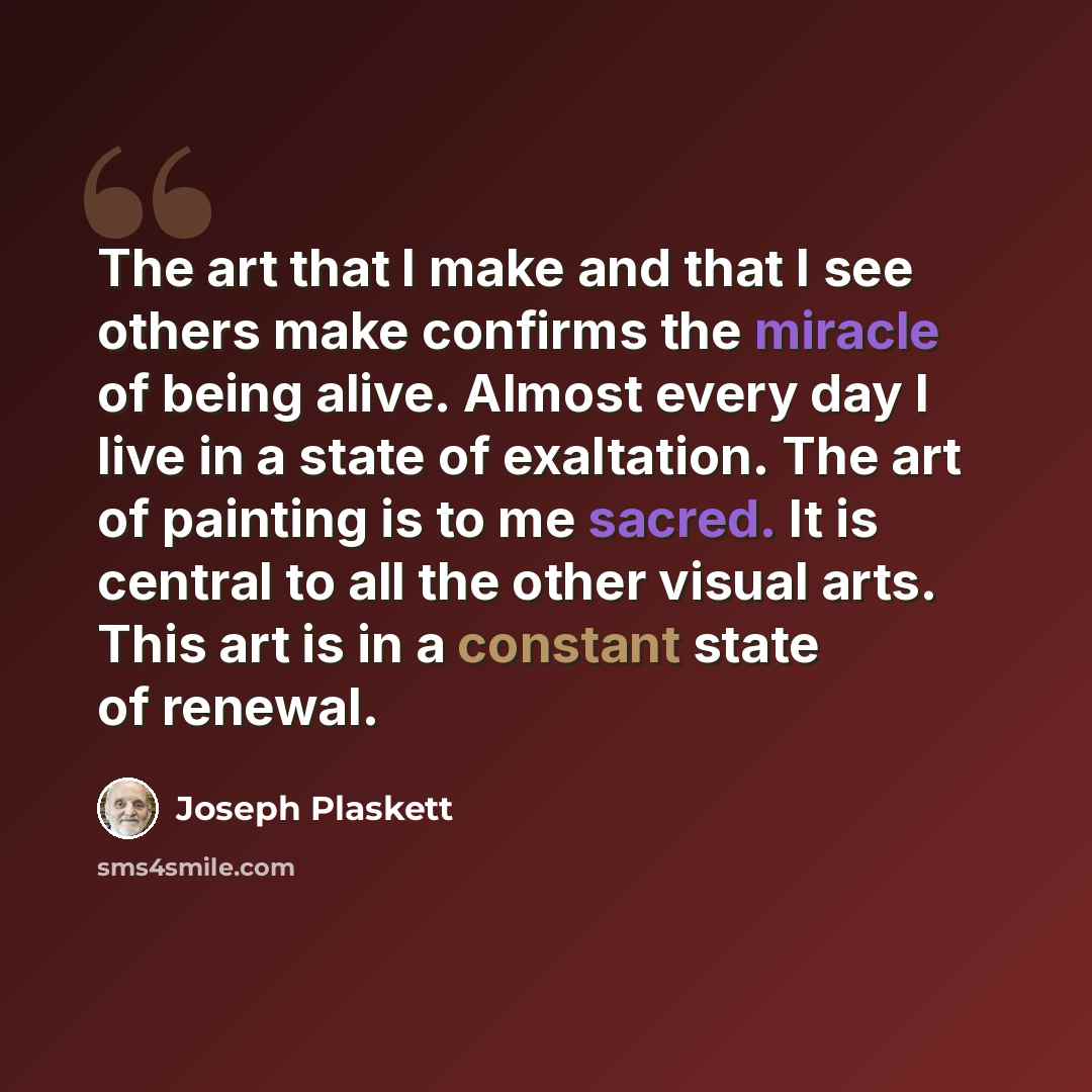 “The art that I make and that I see others make confirms the miracle of being alive. Almost every day I live in a state of exaltation. The art of painting is to me sacred. It is central to all the other visual arts. This art is in a constant state of renewal.” quote by Joseph Plaskett