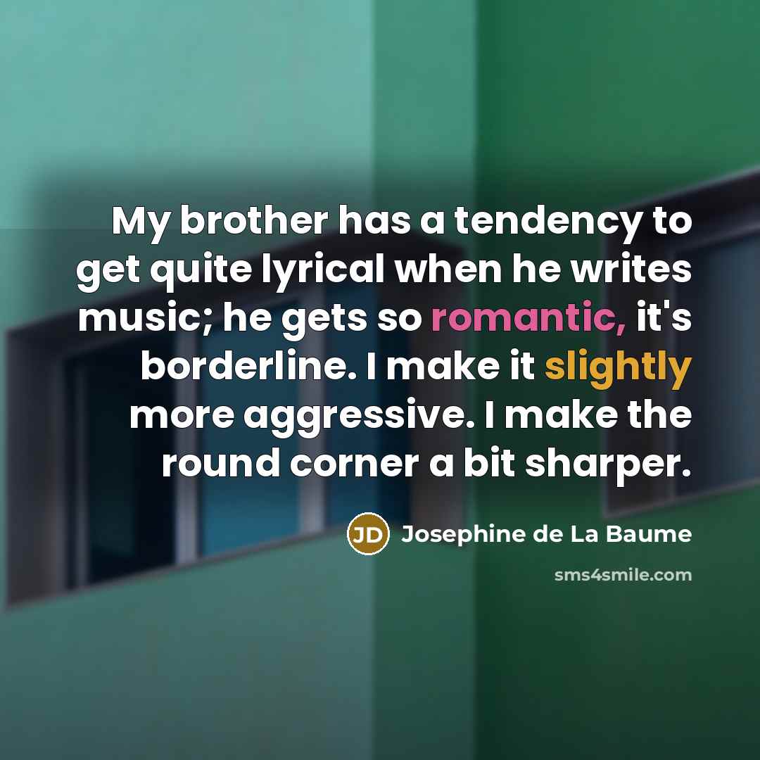 “My brother has a tendency to get quite lyrical when he writes music; he gets so romantic, it's borderline. I make it slightly more aggressive. I make the round corner a bit sharper.” quote by Josephine de La Baume