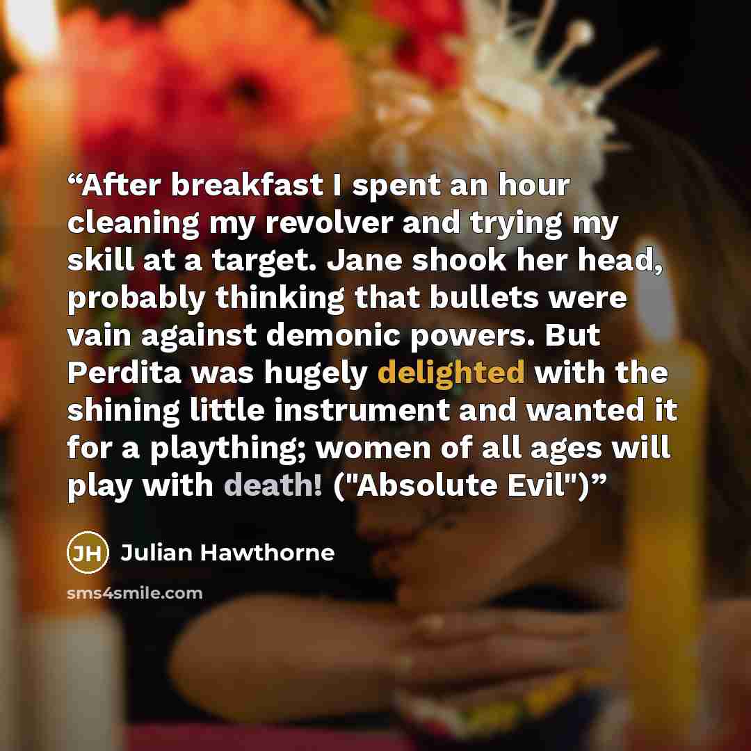 “After breakfast I spent an hour cleaning my revolver and trying my skill at a target. Jane shook her head, probably thinking that bullets were vain against demonic powers. But Perdita was hugely delighted with the shining little instrument and wanted it for a plaything; women of all ages will play…” quote by Julian Hawthorne