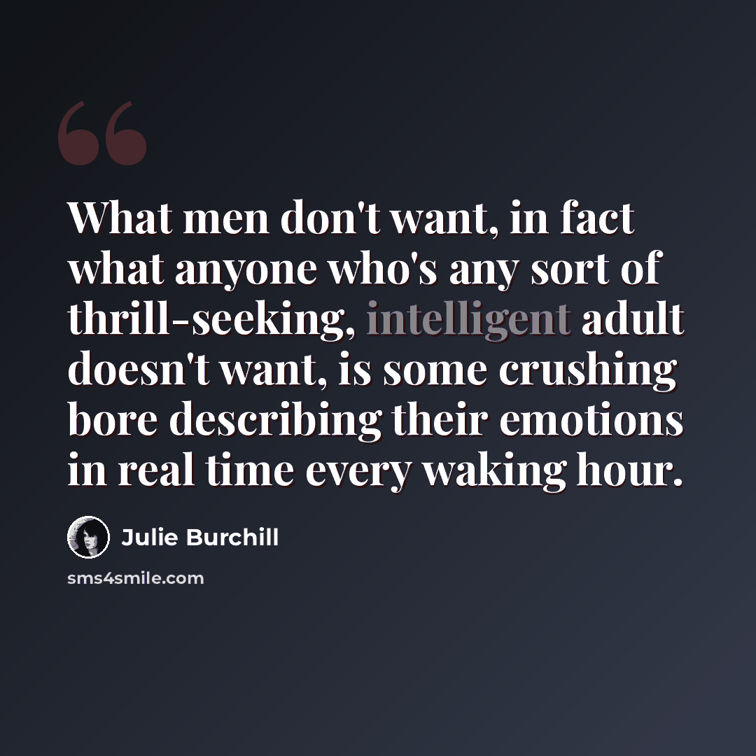 “What men don't want, in fact what anyone who's any sort of thrill-seeking, intelligent adult doesn't want, is some crushing bore describing their emotions in real time every waking hour.” quote by Julie Burchill