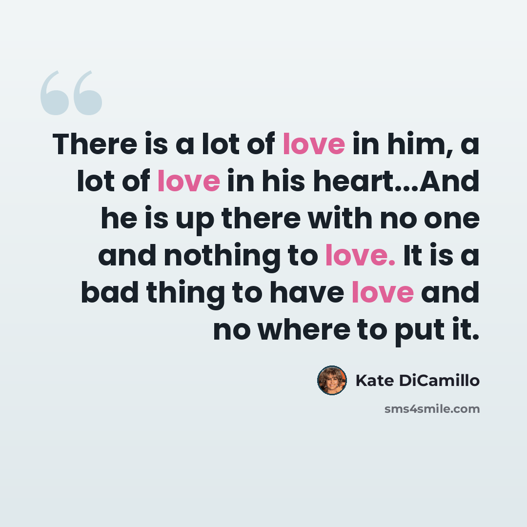 “There is a lot of love in him, a lot of love in his heart...And he is up there with no one and nothing to love. It is a bad thing to have love and no where to put it.” quote by Kate DiCamillo