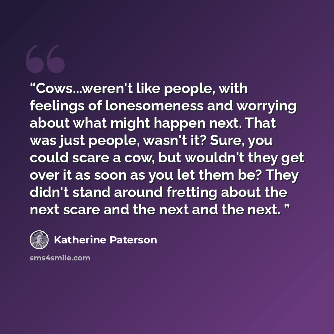 “Cows...weren't like people, with feelings of lonesomeness and worrying about what might happen next. That was just people, wasn't it? Sure, you could scare a cow, but wouldn't they get over it as soon as you let them be? They didn't stand around fretting about the next scare and the next and the…” quote by Katherine Paterson