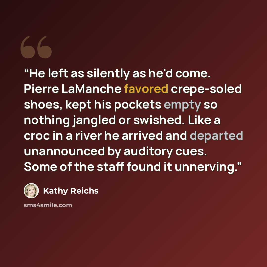 “He left as silently as he'd come. Pierre LaManche favored crepe-soled shoes, kept his pockets empty so nothing jangled or swished. Like a croc in a river he arrived and departed unannounced by auditory cues. Some of the staff found it unnerving.” quote by Kathy Reichs