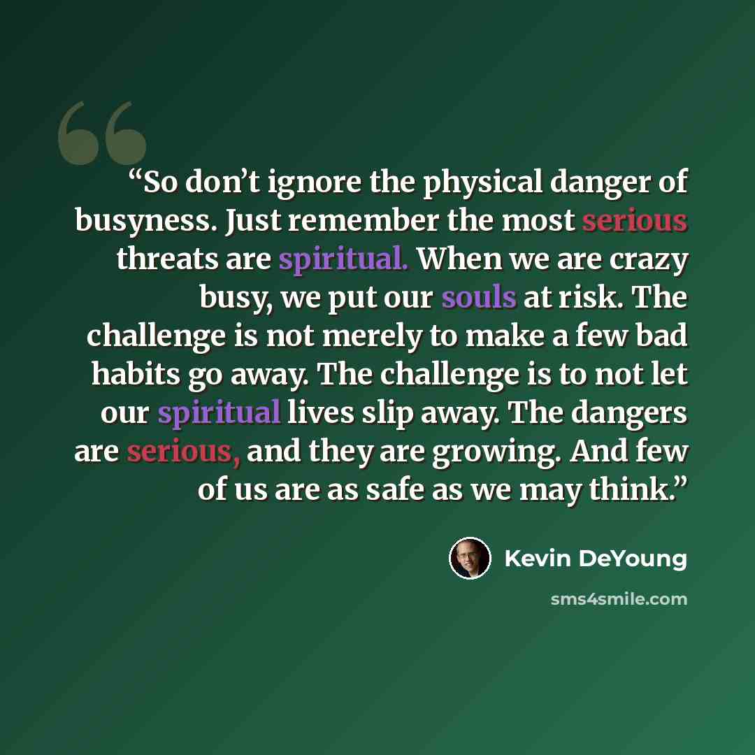 “So don’t ignore the physical danger of busyness. Just remember the most serious threats are spiritual. When we are crazy busy, we put our souls at risk. The challenge is not merely to make a few bad habits go away. The challenge is to not let our spiritual lives slip away. The dangers are serious…” quote by Kevin DeYoung