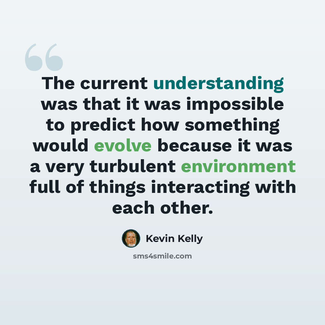 “The current understanding was that it was impossible to predict how something would evolve because it was a very turbulent environment full of things interacting with each other.” quote by Kevin Kelly