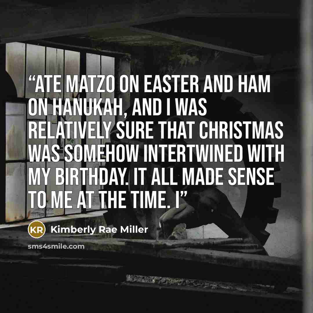 “ate matzo on Easter and ham on Hanukah, and I was relatively sure that Christmas was somehow intertwined with my birthday. It all made sense to me at the time. I” quote by Kimberly Rae Miller