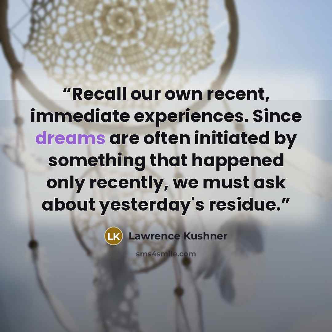 “Recall our own recent, immediate experiences. Since dreams are often initiated by something that happened only recently, we must ask about yesterday's residue.” quote by Lawrence Kushner