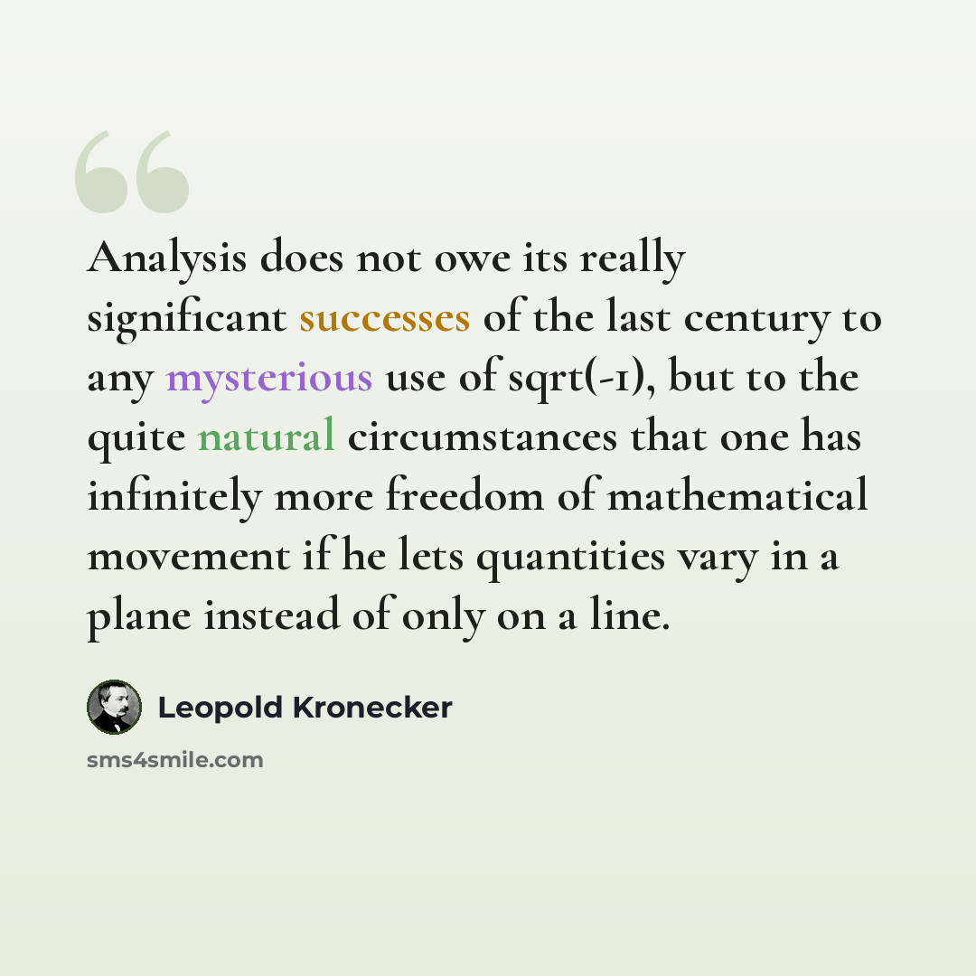 “Analysis does not owe its really significant successes of the last century to any mysterious use of sqrt(-1), but to the quite natural circumstances that one has infinitely more freedom of mathematical movement if he lets quantities vary in a plane instead of only on a line.” quote by Leopold Kronecker