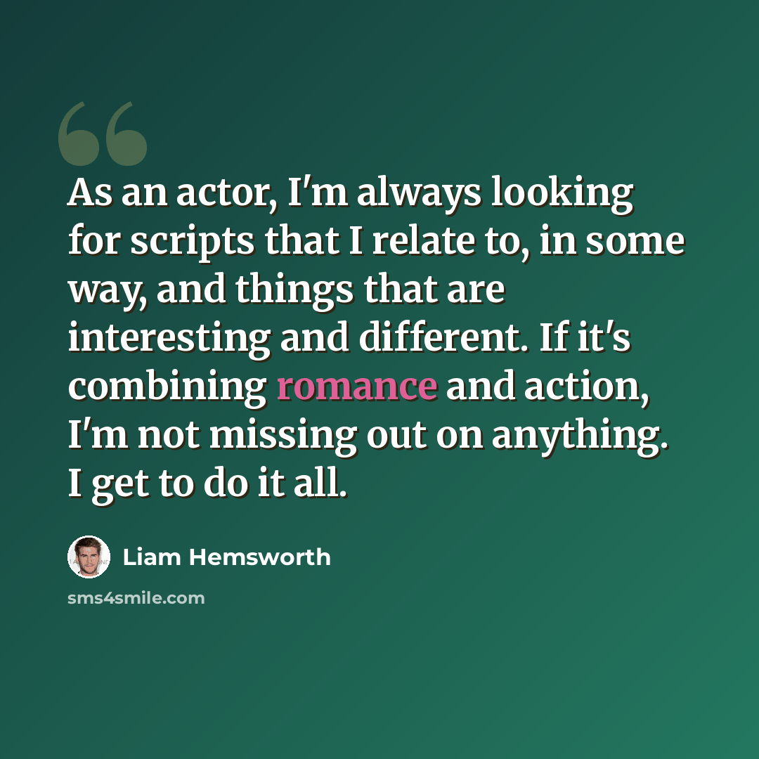 “As an actor, I'm always looking for scripts that I relate to, in some way, and things that are interesting and different. If it's combining romance and action, I'm not missing out on anything. I get to do it all.” quote by Liam Hemsworth