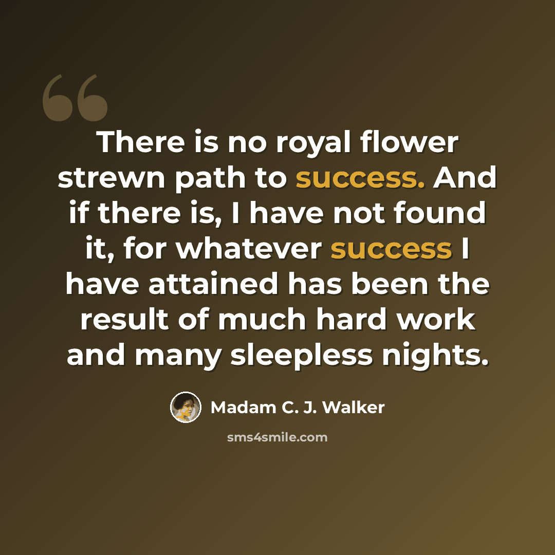 “There is no royal flower strewn path to success. And if there is, I have not found it, for whatever success I have attained has been the result of much hard work and many sleepless nights.” quote by Madam C. J. Walker