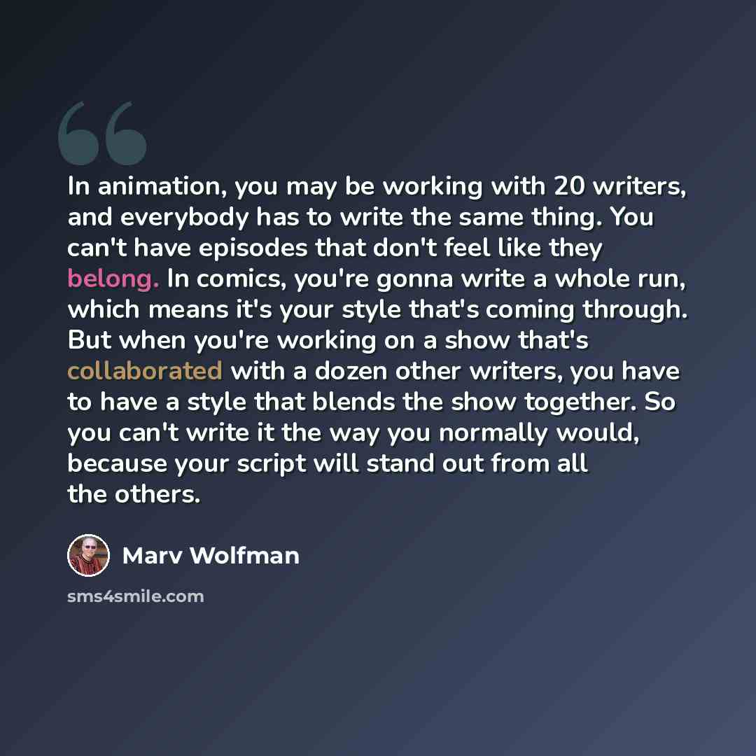 “In animation, you may be working with 20 writers, and everybody has to write the same thing. You can't have episodes that don't feel like they belong. In comics, you're gonna write a whole run, which means it's your style that's coming through. But when you're working on a show that's collaborated…” quote by Marv Wolfman