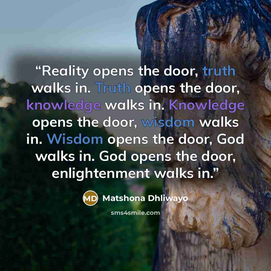 “Reality opens the door, truth walks in. Truth opens the door, knowledge walks in. Knowledge opens the door, wisdom walks in. Wisdom opens the door, God walks in. God opens the door, enlightenment walks in.” quote by Matshona Dhliwayo