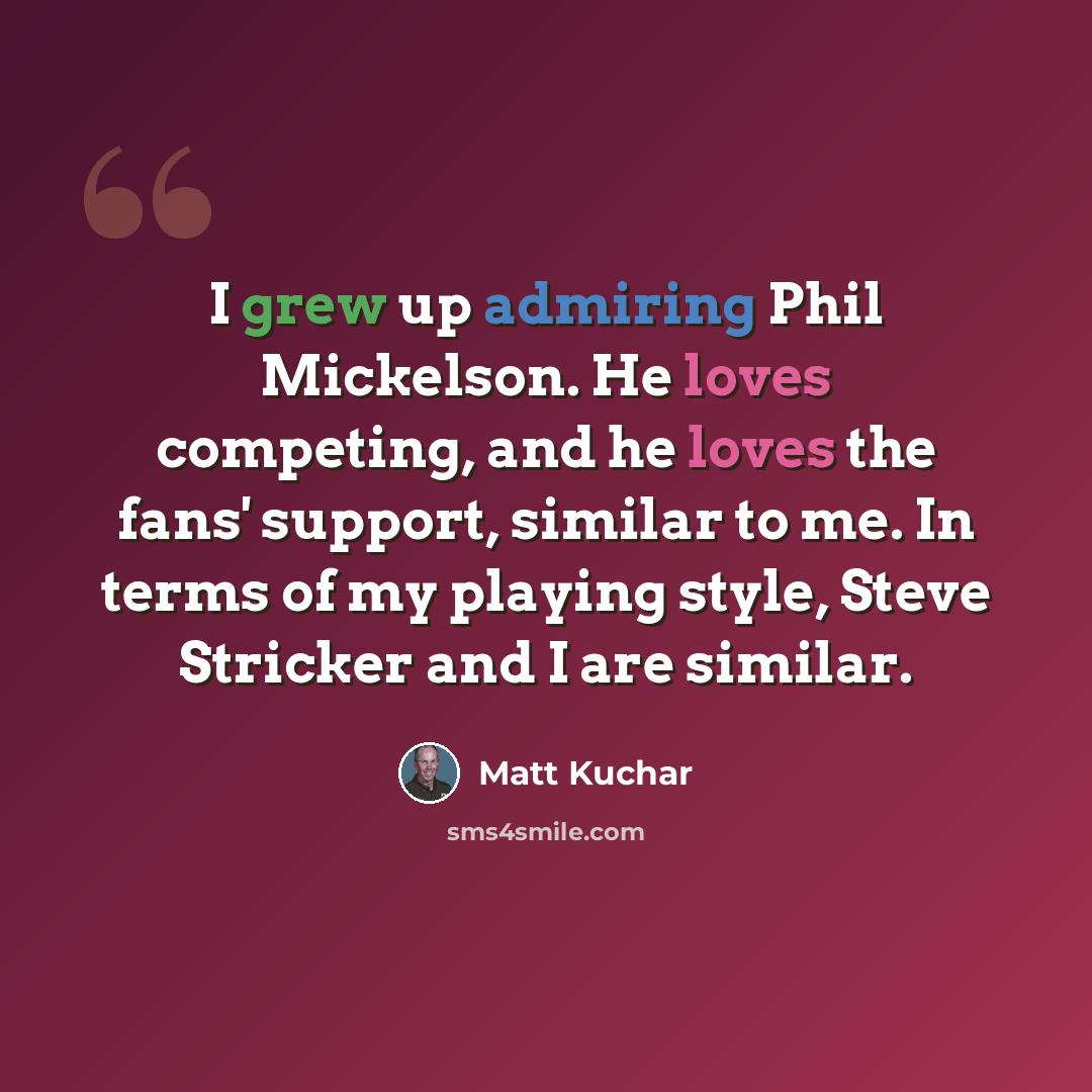 “I grew up admiring Phil Mickelson. He loves competing, and he loves the fans' support, similar to me. In terms of my playing style, Steve Stricker and I are similar.” quote by Matt Kuchar