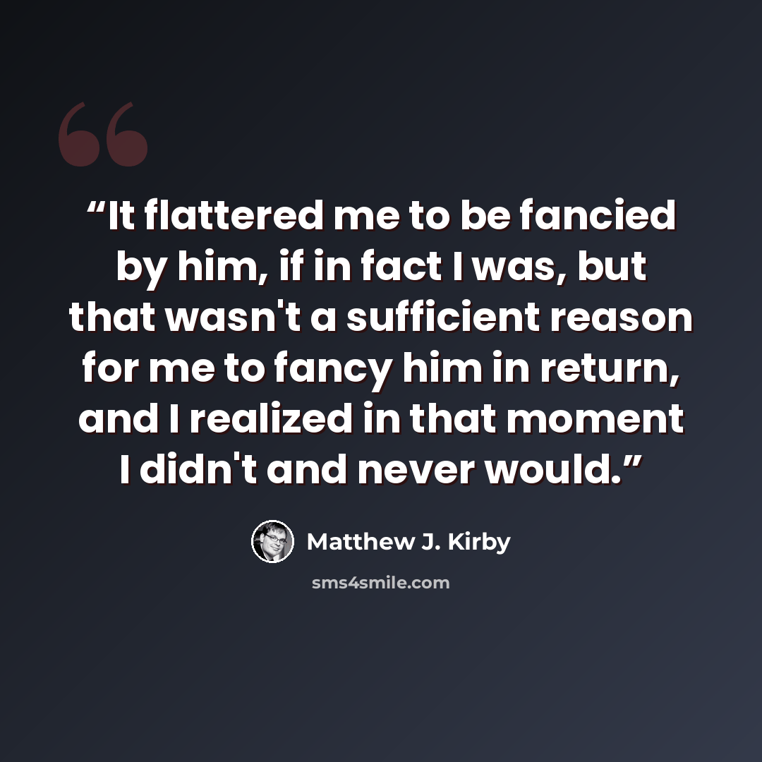 “It flattered me to be fancied by him, if in fact I was, but that wasn't a sufficient reason for me to fancy him in return, and I realized in that moment I didn't and never would.” quote by Matthew J. Kirby