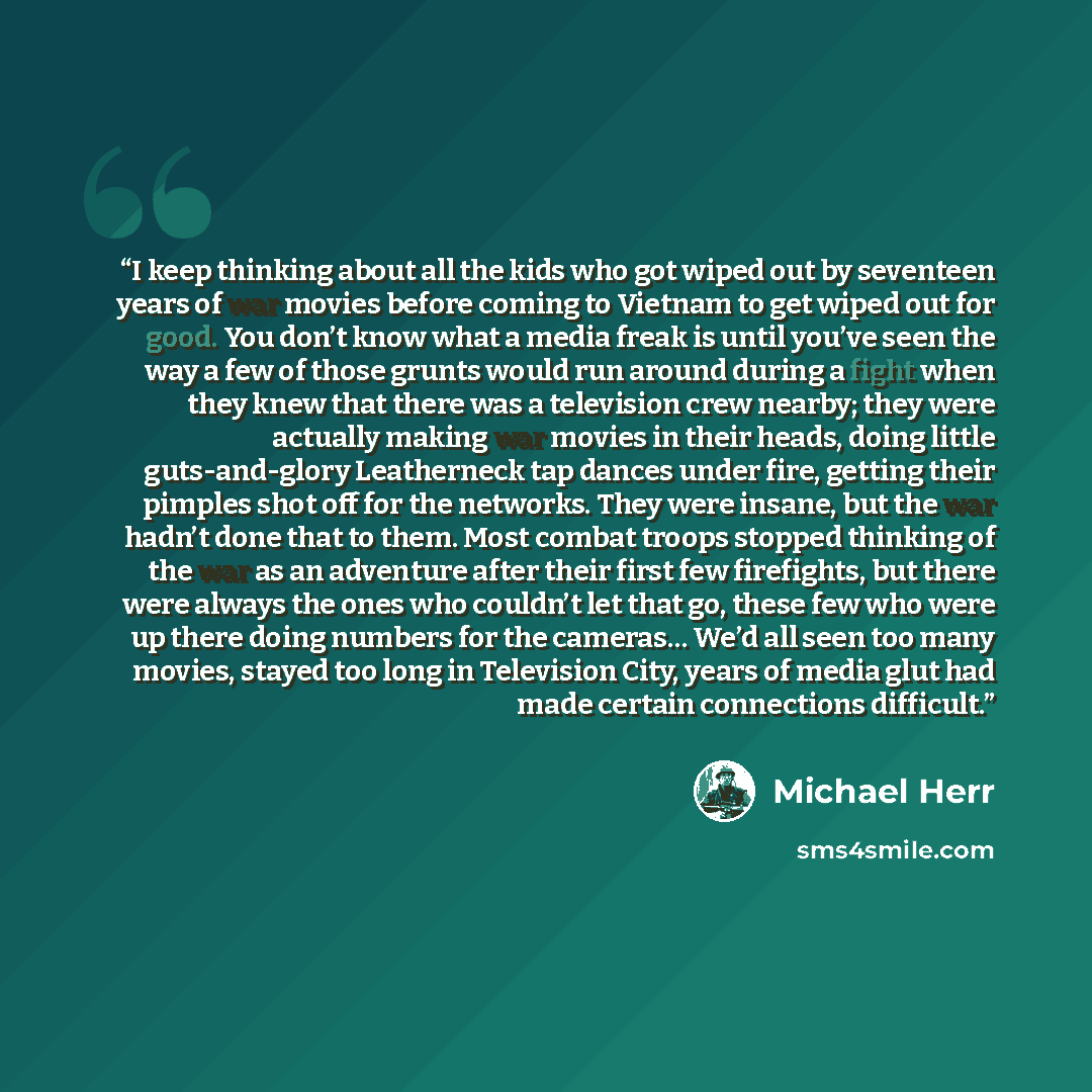 “I keep thinking about all the kids who got wiped out by seventeen years of war movies before coming to Vietnam to get wiped out for good. You don’t know what a media freak is until you’ve seen the way a few of those grunts would run around during a fight when they knew that there was a television…” quote by Michael Herr