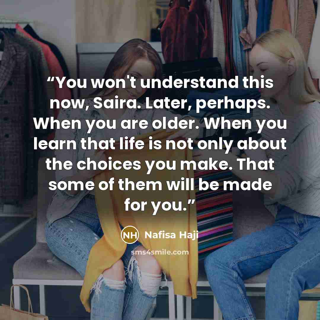 “You won't understand this now, Saira. Later, perhaps. When you are older. When you learn that life is not only about the choices you make. That some of them will be made for you.” quote by Nafisa Haji