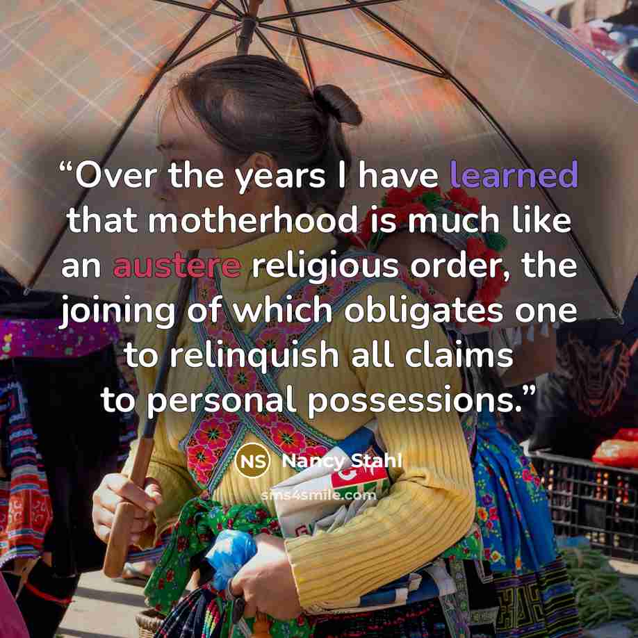 “Over the years I have learned that motherhood is much like an austere religious order, the joining of which obligates one to relinquish all claims to personal possessions.” quote by Nancy Stahl