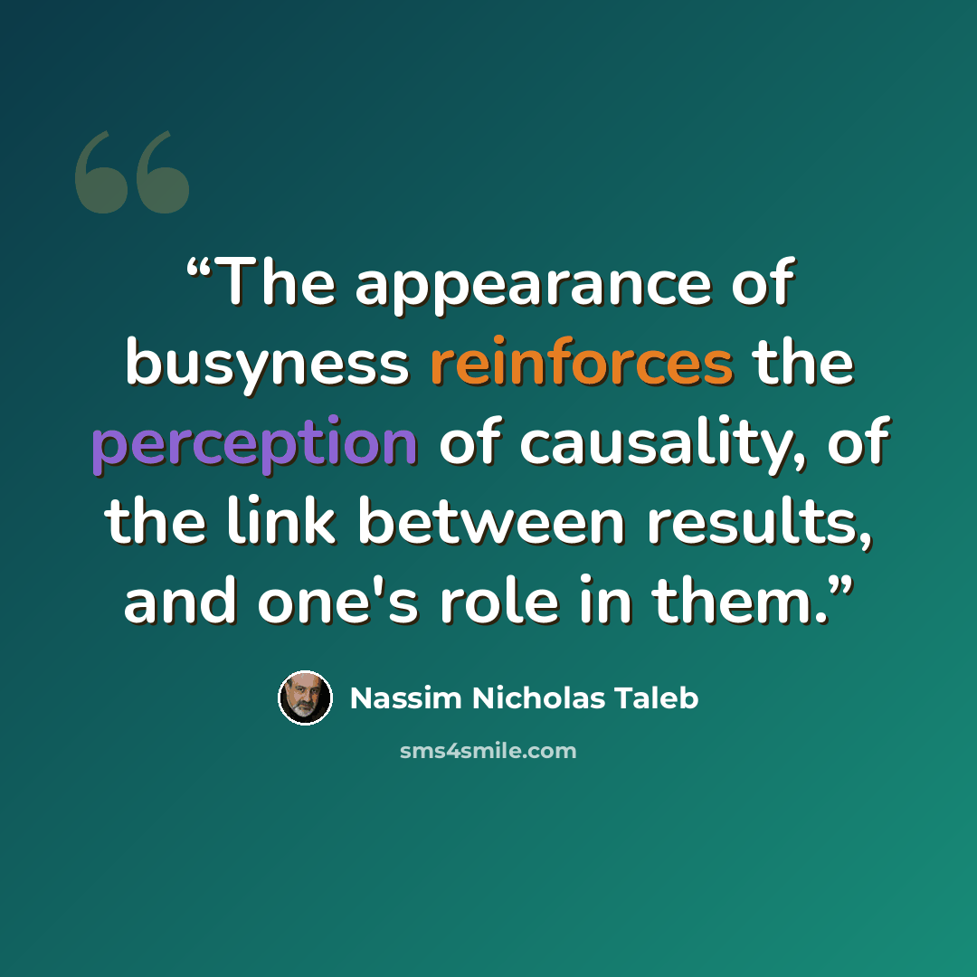 “The appearance of busyness reinforces the perception of causality, of the link between results, and one's role in them.” quote by Nassim Nicholas Taleb