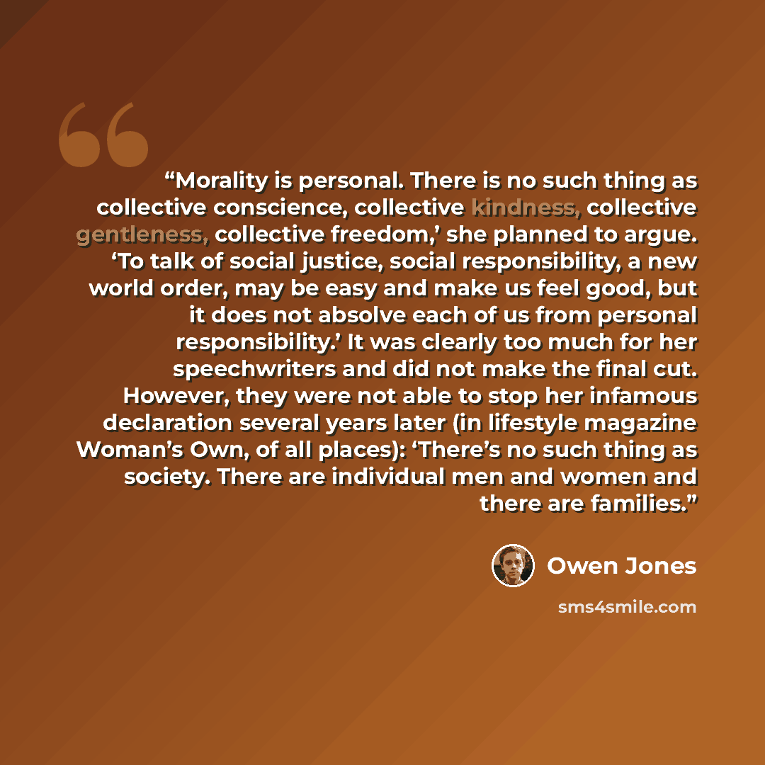 “Morality is personal. There is no such thing as collective conscience, collective kindness, collective gentleness, collective freedom,’ she planned to argue. ‘To talk of social justice, social responsibility, a new world order, may be easy and make us feel good, but it does not absolve each of us…” quote by Owen Jones