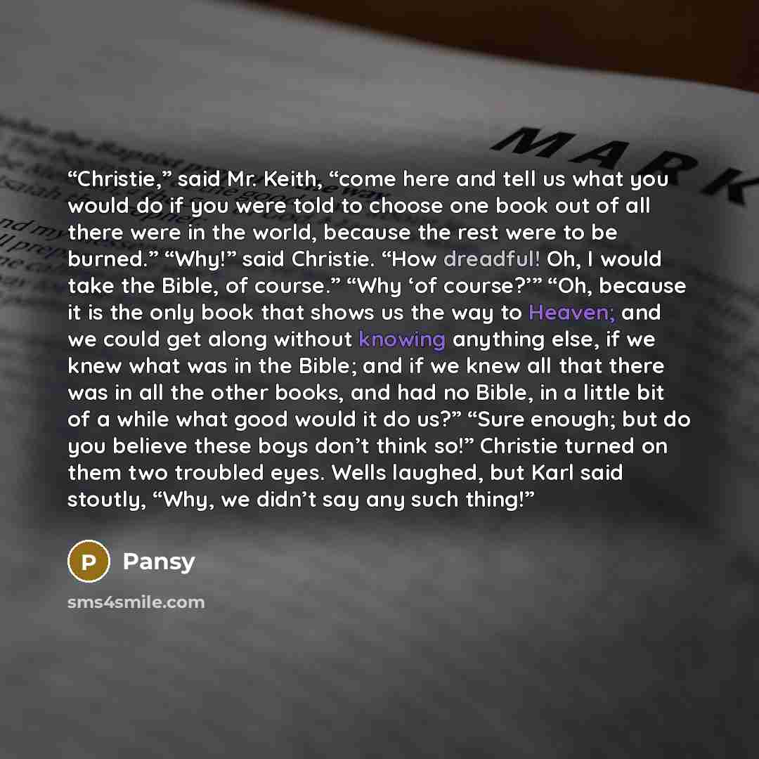 “Christie,” said Mr. Keith, “come here and tell us what you would do if you were told to choose one book out of all there were in the world, because the rest were to be burned.” “Why!” said Christie. “How dreadful! Oh, I would take the Bible, of course.” “Why ‘of course?’” “Oh, because it is the…” quote by Pansy