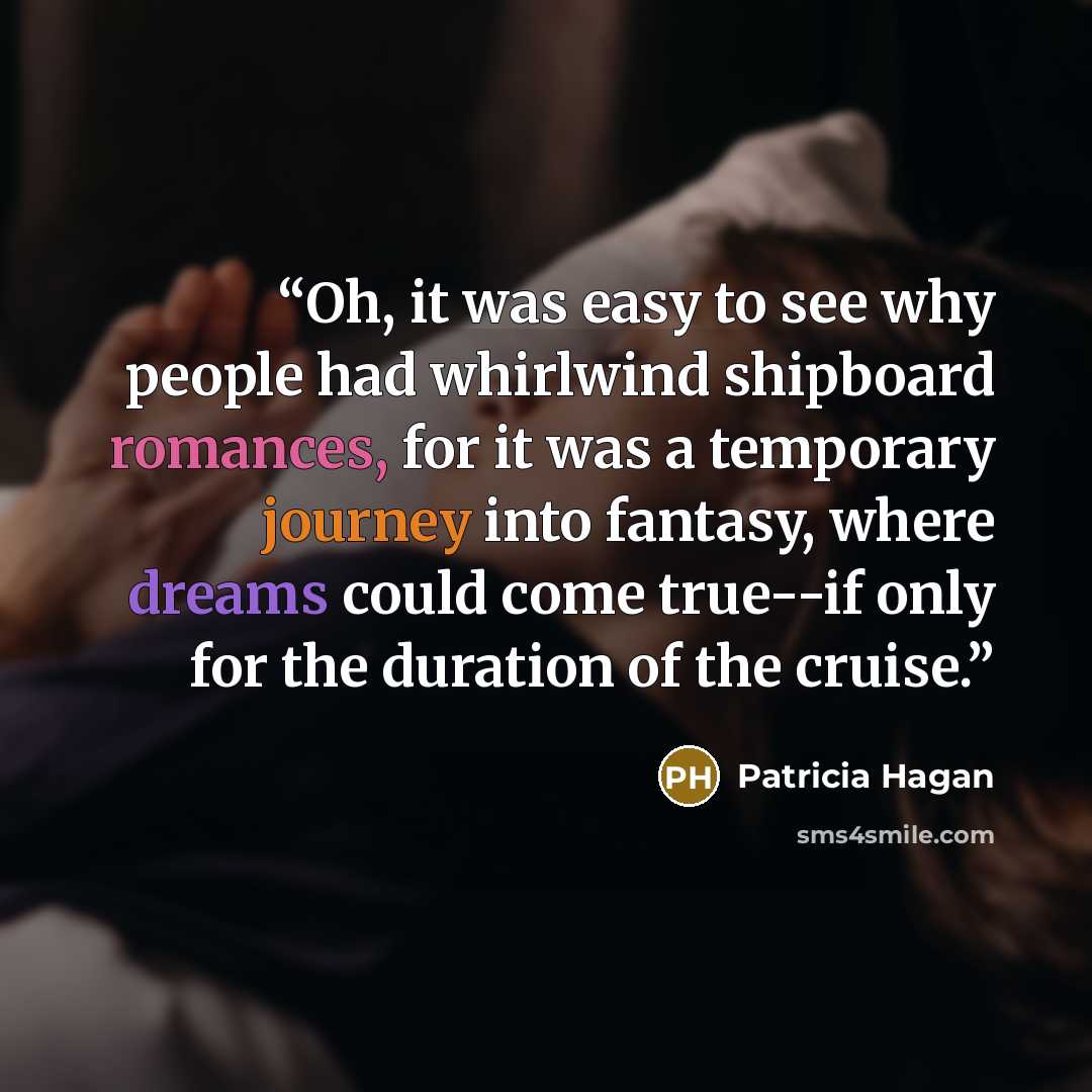 “Oh, it was easy to see why people had whirlwind shipboard romances, for it was a temporary journey into fantasy, where dreams could come true--if only for the duration of the cruise.” quote by Patricia Hagan
