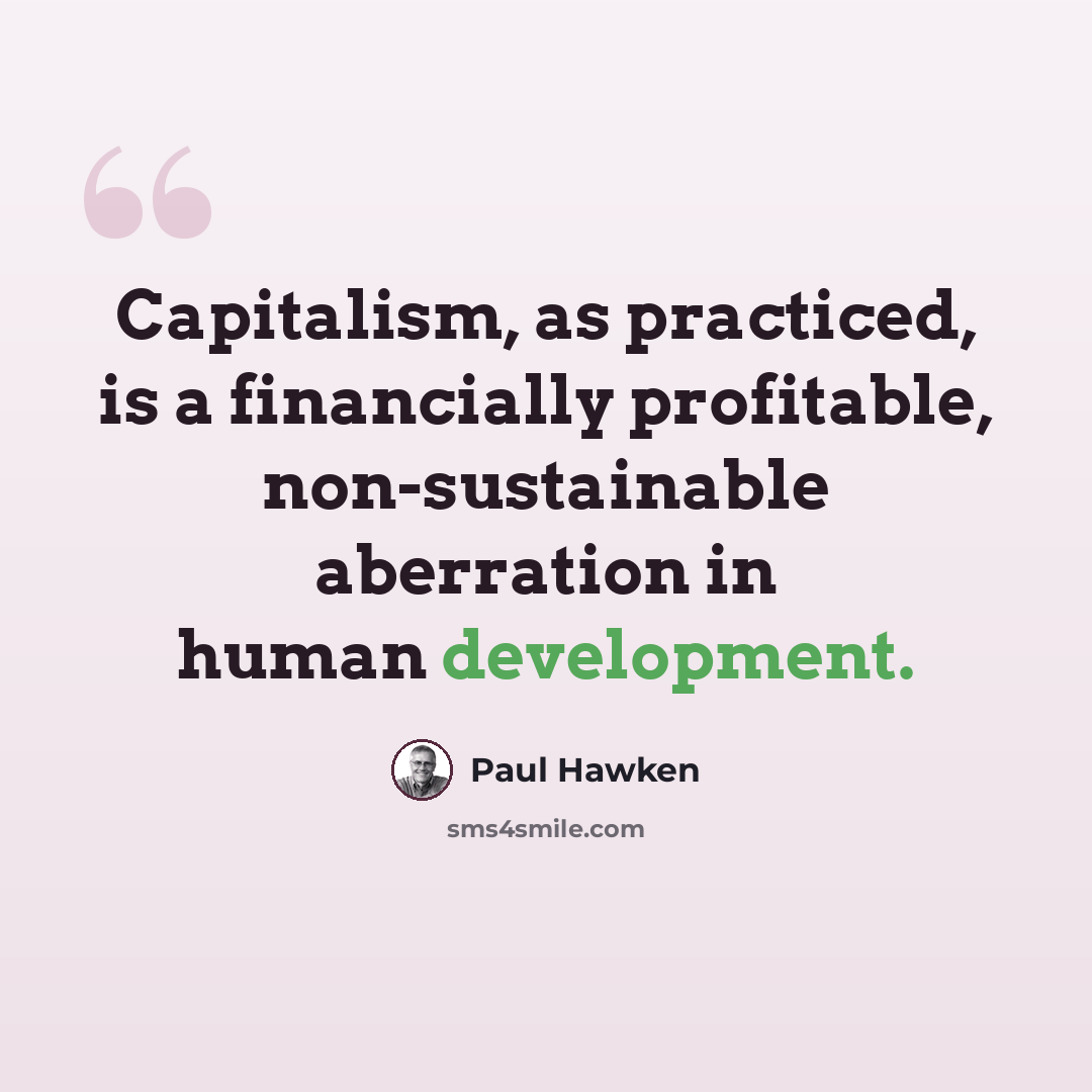 “Capitalism, as practiced, is a financially profitable, non-sustainable aberration in human development.” quote by Paul Hawken
