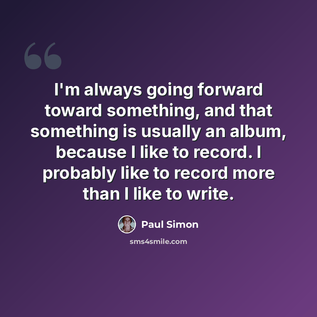 “I'm always going forward toward something, and that something is usually an album, because I like to record. I probably like to record more than I like to write.” quote by Paul Simon