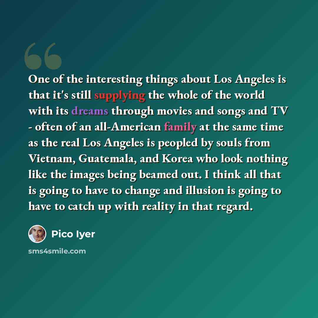 “One of the interesting things about Los Angeles is that it's still supplying the whole of the world with its dreams through movies and songs and TV - often of an all-American family at the same time as the real Los Angeles is peopled by souls from Vietnam, Guatemala, and Korea who look nothing…” quote by Pico Iyer