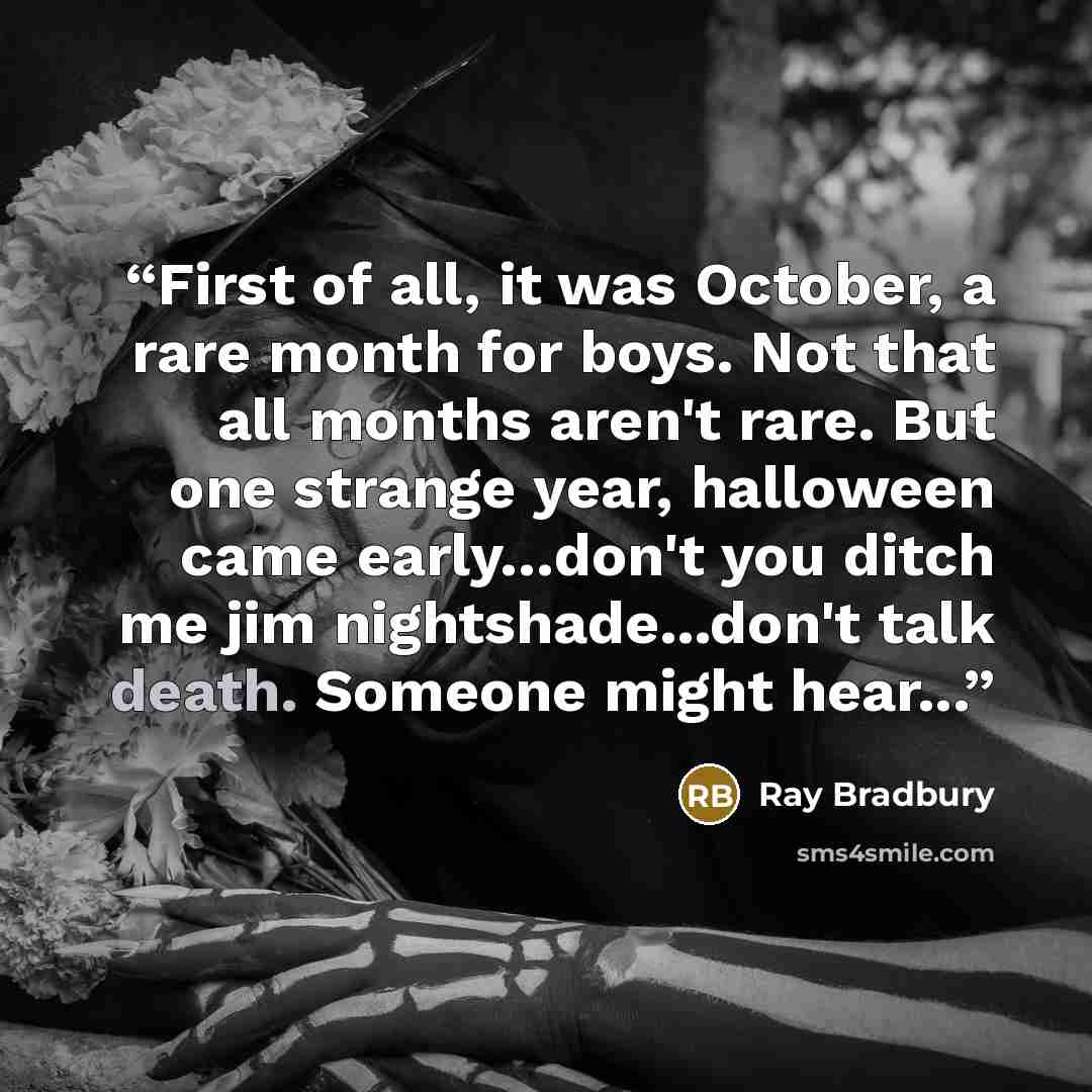 “First of all, it was October, a rare month for boys. Not that all months aren't rare. But one strange year, halloween came early…don't you ditch me jim nightshade...don't talk death. Someone might hear...” quote by Ray Bradbury
