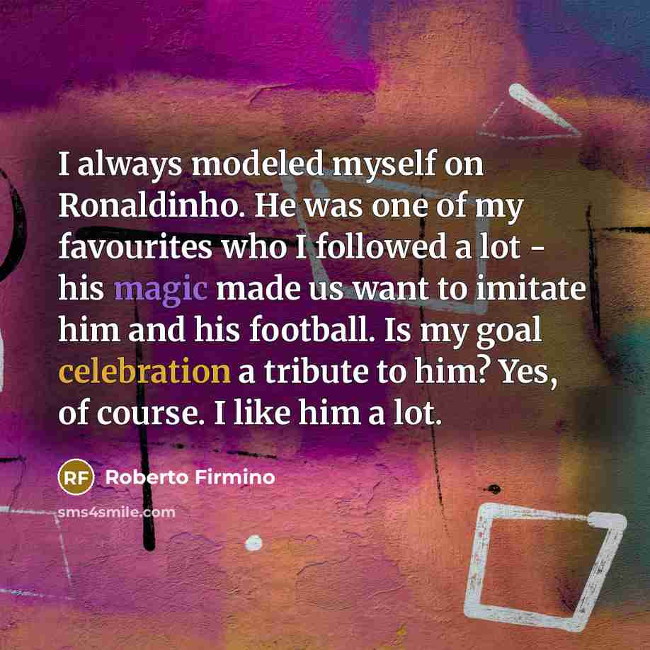 “I always modeled myself on Ronaldinho. He was one of my favourites who I followed a lot - his magic made us want to imitate him and his football. Is my goal celebration a tribute to him? Yes, of course. I like him a lot.” quote by Roberto Firmino