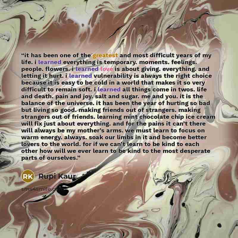 “it has been one of the greatest and most difficult years of my life. i learned everything is temporary. moments. feelings. people. flowers. i learned love is about giving. everything. and letting it hurt. i learned vulnerability is always the right choice because it is easy to be cold in a world…” quote by Rupi Kaur