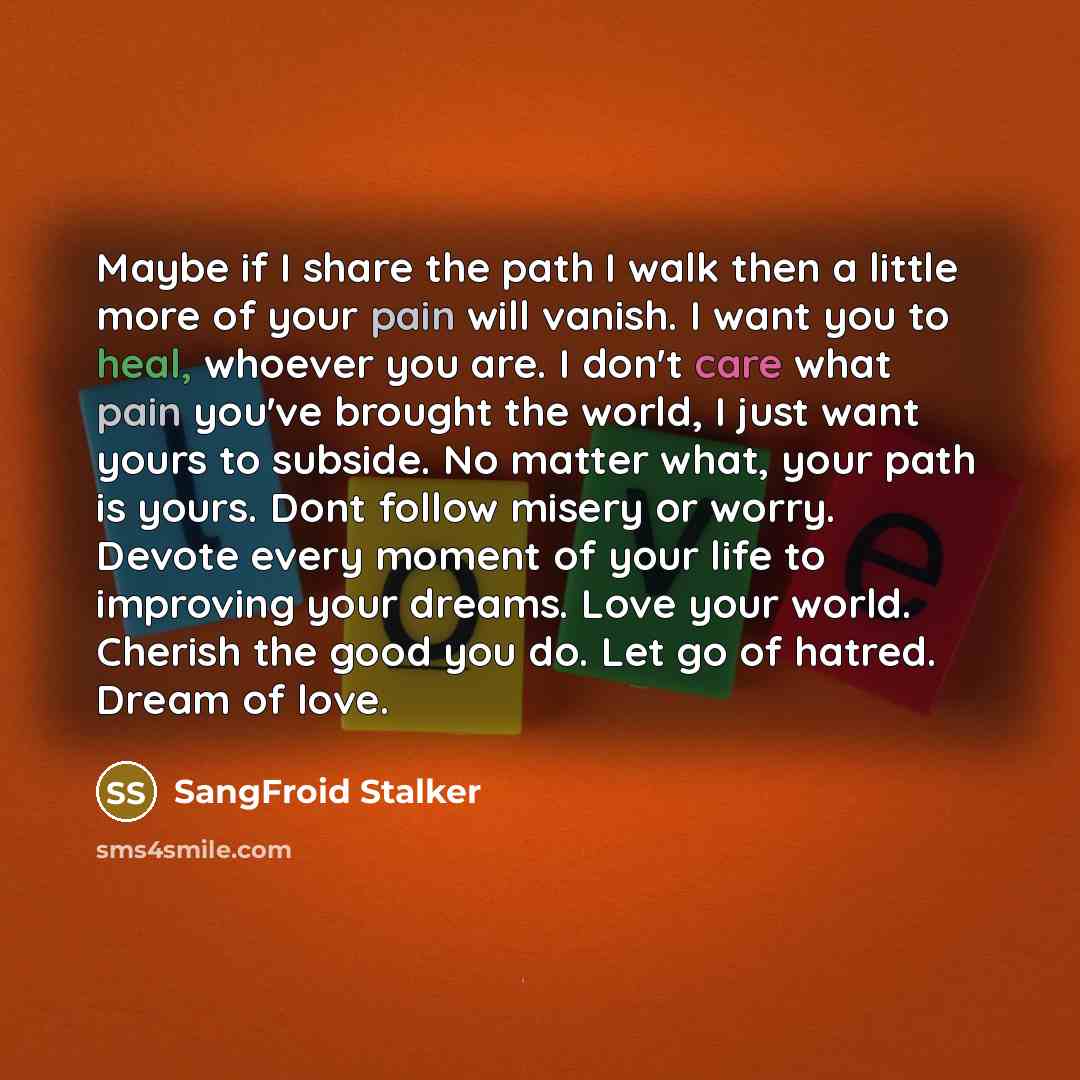 “Maybe if I share the path I walk then a little more of your pain will vanish. I want you to heal, whoever you are. I don't care what pain you've brought the world, I just want yours to subside. No matter what, your path is yours. Dont follow misery or worry. Devote every moment of your life to…” quote by SangFroid Stalker