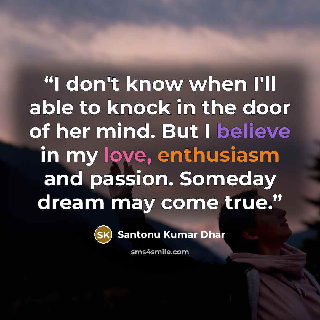 “I don't know when I'll able to knock in the door of her mind. But I believe in my love, enthusiasm and passion. Someday dream may come true.” quote by Santonu Kumar Dhar