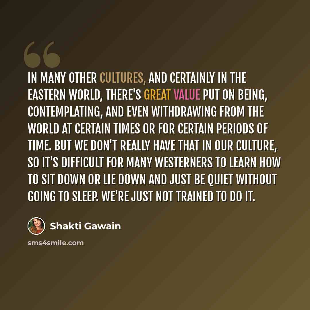 “In many other cultures, and certainly in the Eastern world, there's great value put on being, contemplating, and even withdrawing from the world at certain times or for certain periods of time. But we don't really have that in our culture, so it's difficult for many Westerners to learn how to sit…” quote by Shakti Gawain