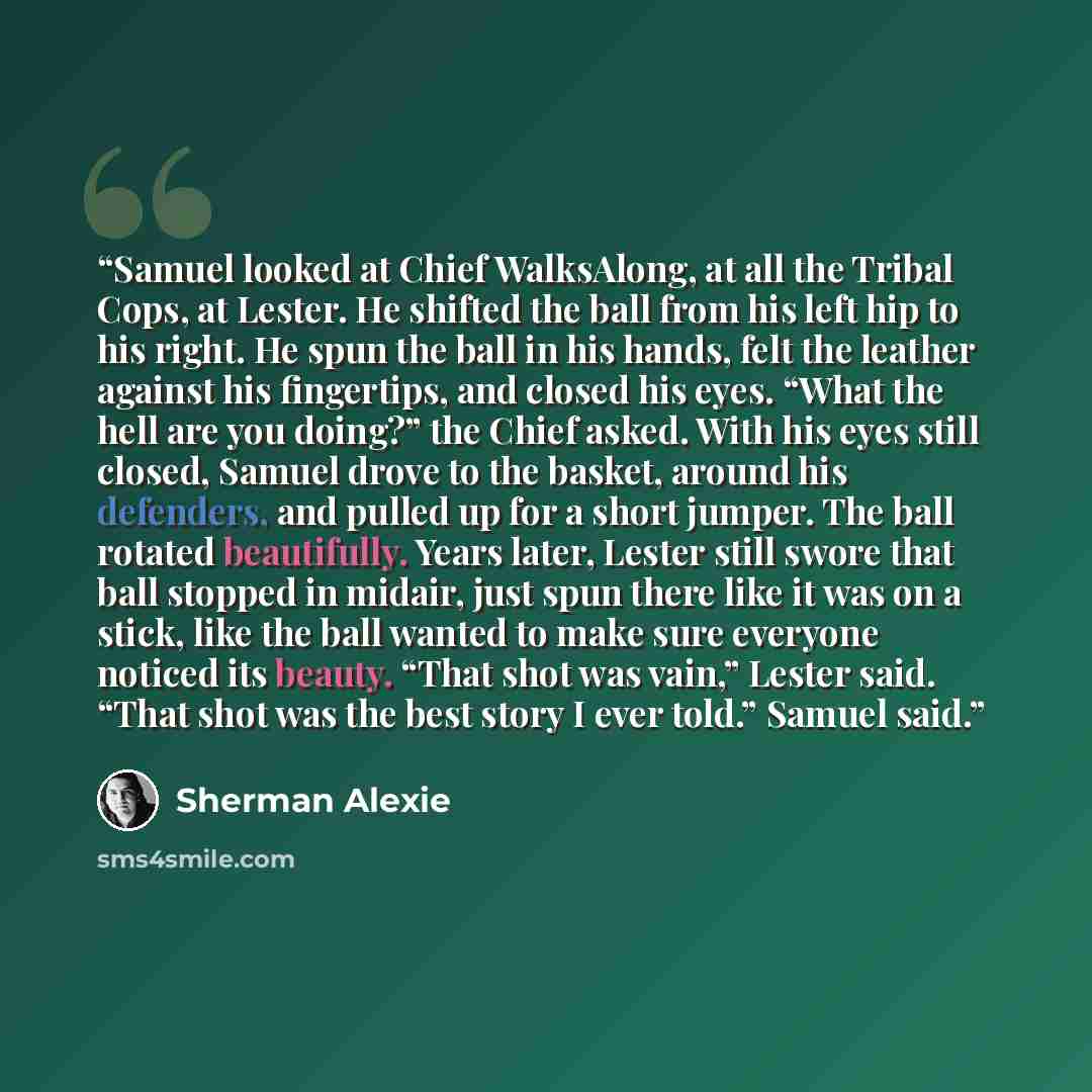 “Samuel looked at Chief WalksAlong, at all the Tribal Cops, at Lester. He shifted the ball from his left hip to his right. He spun the ball in his hands, felt the leather against his fingertips, and closed his eyes. “What the hell are you doing?” the Chief asked. With his eyes still closed, Samuel…” quote by Sherman Alexie