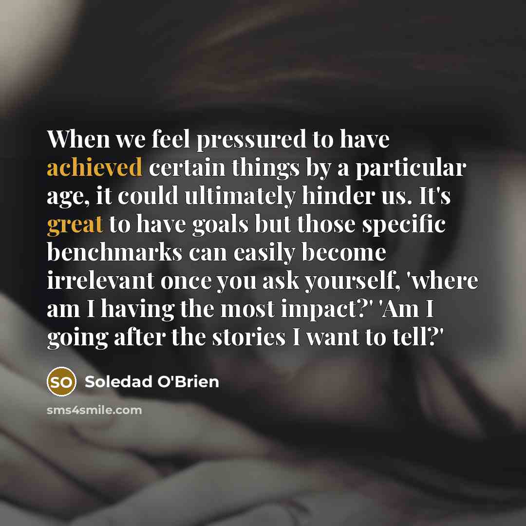 “When we feel pressured to have achieved certain things by a particular age, it could ultimately hinder us. It's great to have goals but those specific benchmarks can easily become irrelevant once you ask yourself, 'where am I having the most impact?' 'Am I going after the stories I want to tell?'” quote by Soledad O'Brien