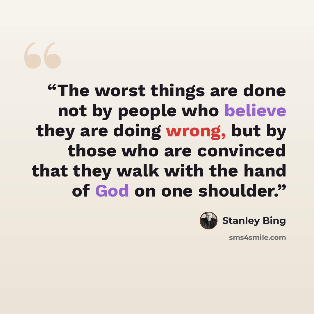 “The worst things are done not by people who believe they are doing wrong, but by those who are convinced that they walk with the hand of God on one shoulder.” quote by Stanley Bing