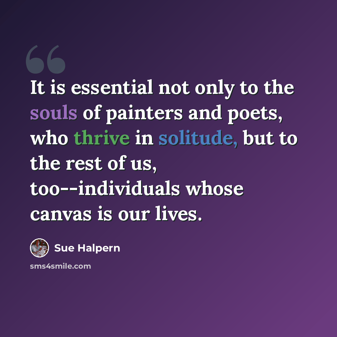 “It is essential not only to the souls of painters and poets, who thrive in solitude, but to the rest of us, too--individuals whose canvas is our lives.” quote by Sue Halpern