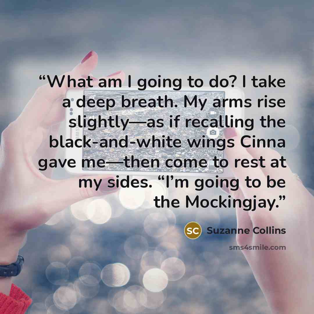 “What am I going to do? I take a deep breath. My arms rise slightly—as if recalling the black-and-white wings Cinna gave me—then come to rest at my sides. “I’m going to be the Mockingjay.” quote by Suzanne Collins