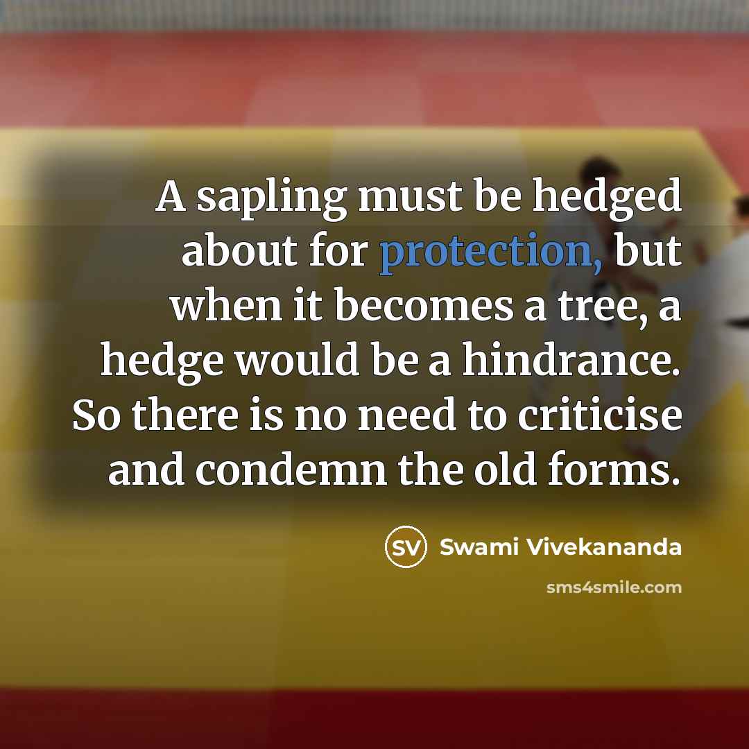 “A sapling must be hedged about for protection, but when it becomes a tree, a hedge would be a hindrance. So there is no need to criticise and condemn the old forms.” quote by Swami Vivekananda