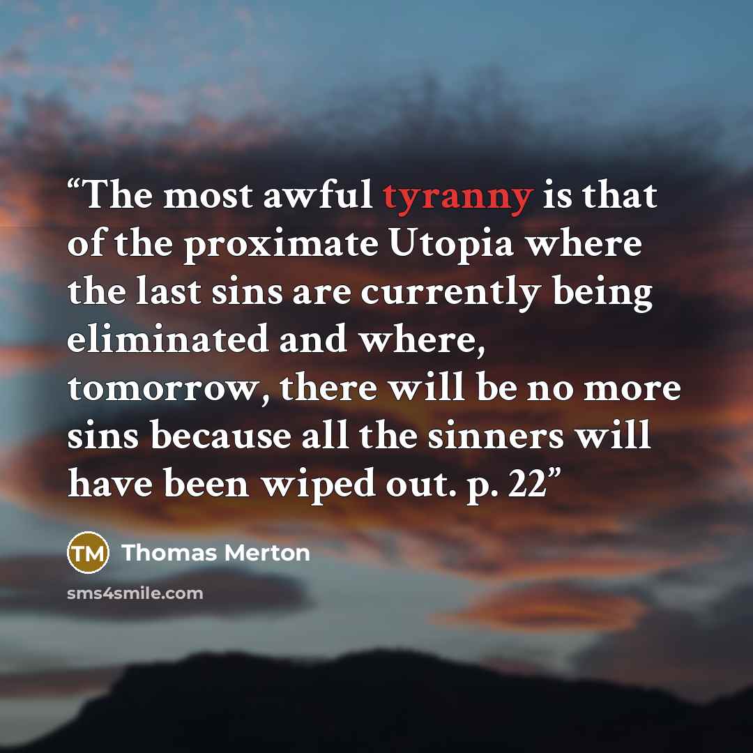 “The most awful tyranny is that of the proximate Utopia where the last sins are currently being eliminated and where, tomorrow, there will be no more sins because all the sinners will have been wiped out. p. 22” quote by Thomas Merton