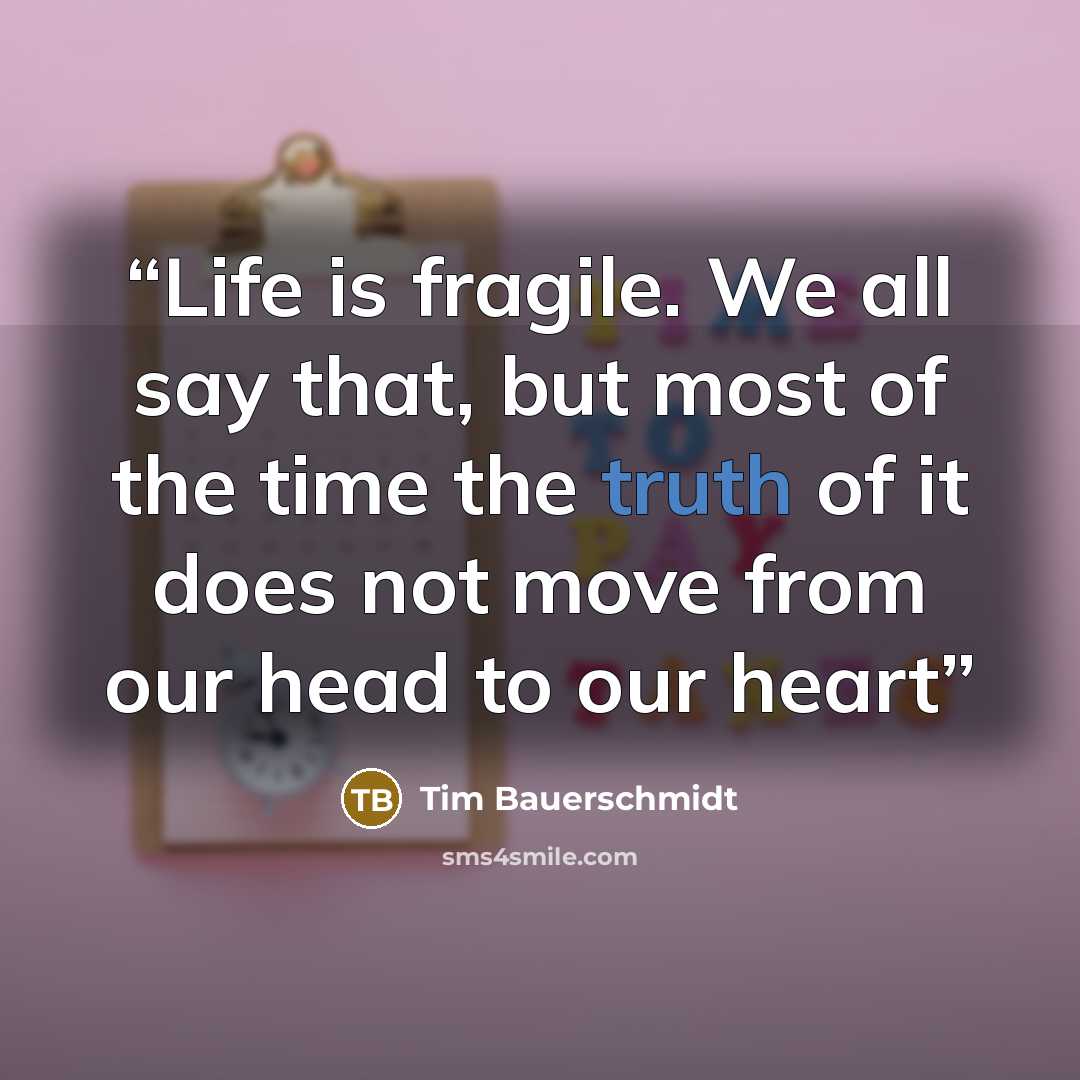 “Life is fragile. We all say that, but most of the time the truth of it does not move from our head to our heart” quote by Tim Bauerschmidt