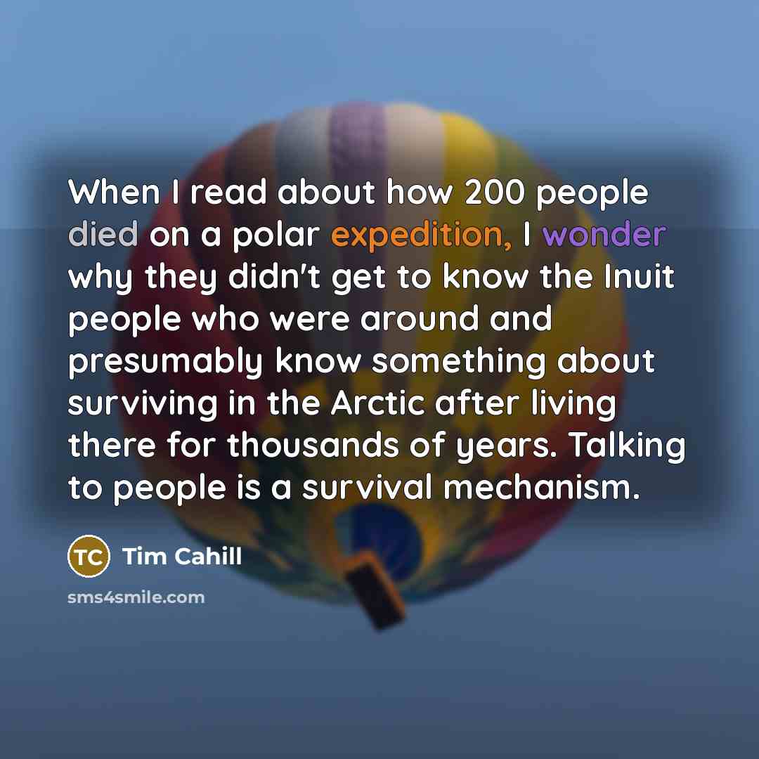 “When I read about how 200 people died on a polar expedition, I wonder why they didn't get to know the Inuit people who were around and presumably know something about surviving in the Arctic after living there for thousands of years. Talking to people is a survival mechanism.” quote by Tim Cahill
