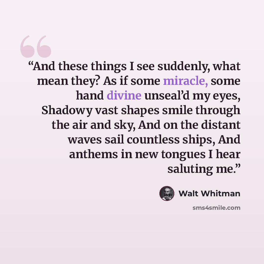 “And these things I see suddenly, what mean they? As if some miracle, some hand divine unseal’d my eyes, Shadowy vast shapes smile through the air and sky, And on the distant waves sail countless ships, And anthems in new tongues I hear saluting me.” quote by Walt Whitman