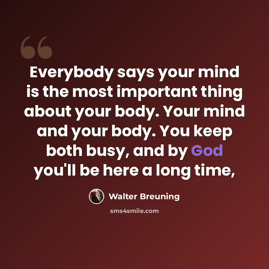 “Everybody says your mind is the most important thing about your body. Your mind and your body. You keep both busy, and by God you'll be here a long time,” quote by Walter Breuning