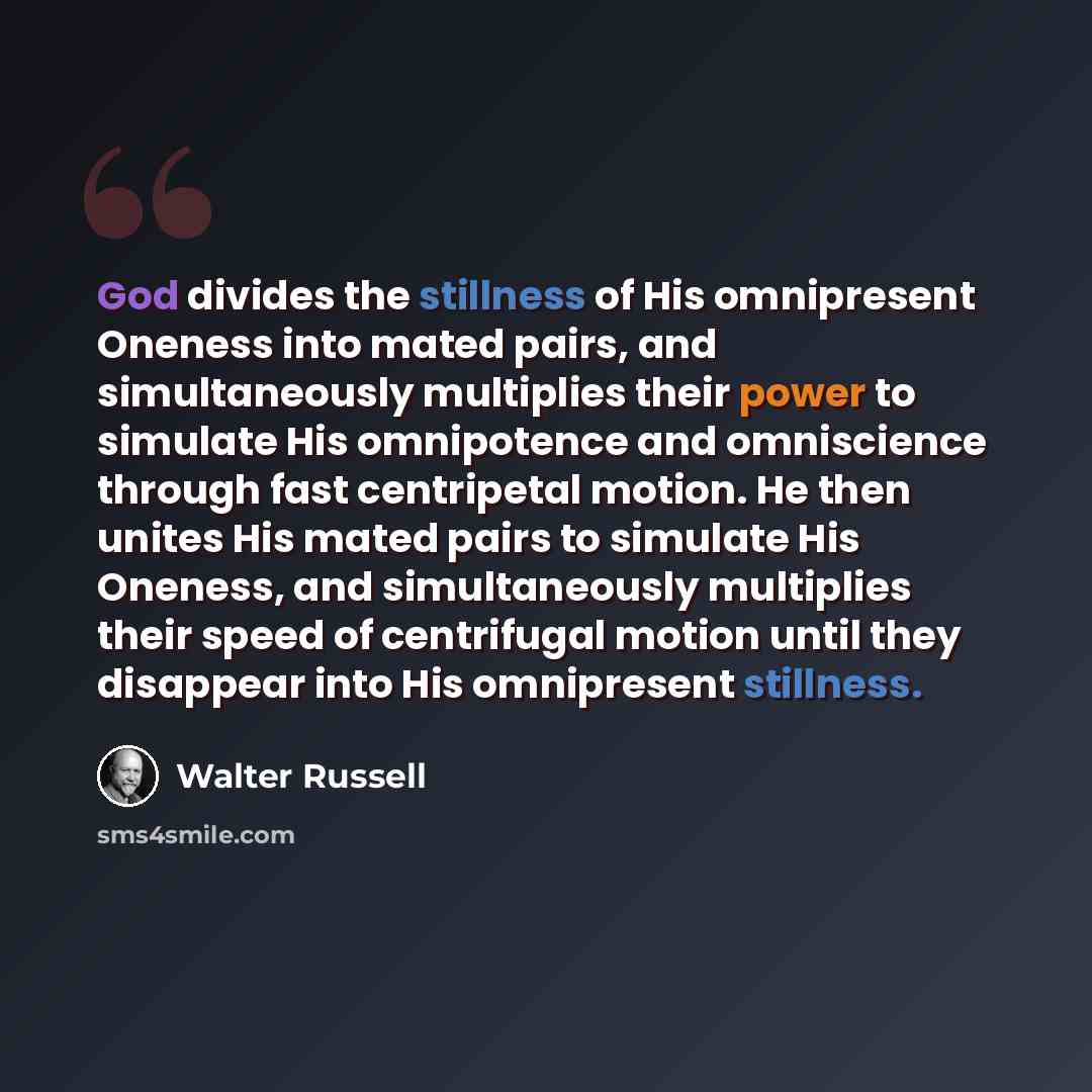 “God divides the stillness of His omnipresent Oneness into mated pairs, and simultaneously multiplies their power to simulate His omnipotence and omniscience through fast centripetal motion. He then unites His mated pairs to simulate His Oneness, and simultaneously multiplies their speed of…” quote by Walter Russell