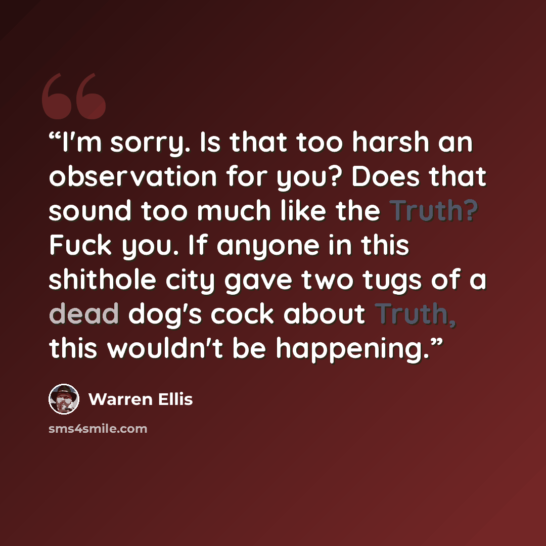 “I'm sorry. Is that too harsh an observation for you? Does that sound too much like the Truth? Fuck you. If anyone in this shithole city gave two tugs of a dead dog's cock about Truth, this wouldn't be happening.” quote by Warren Ellis